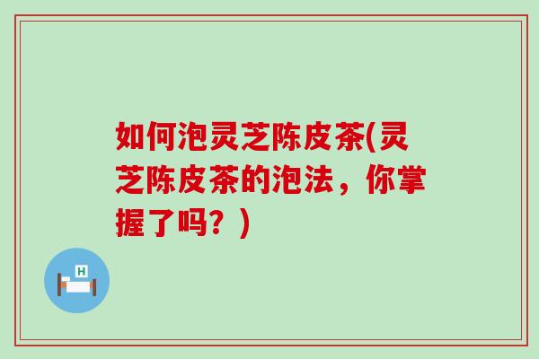 如何泡灵芝陈皮茶(灵芝陈皮茶的泡法,你掌握了吗?) 如何泡灵芝陈皮茶(灵芝陈皮茶的泡法,你掌握了吗?)