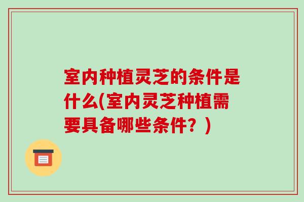 室内种植灵芝的条件是什么(室内灵芝种植需要具备哪些条件?) 室内种植灵芝的条件是什么(室内灵芝种植需要具备哪些条件?)