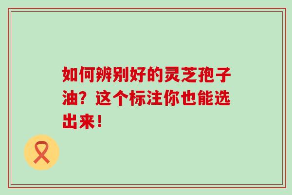 如何辨别好的灵芝孢子油?这个标注你也能选出来! 如何辨别好的灵芝孢子油?这个标注你也能选出来!