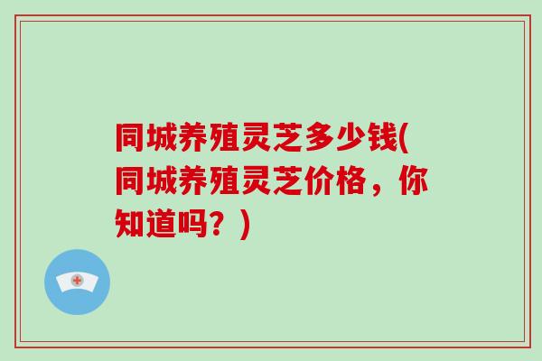 同城养殖灵芝多少钱(同城养殖灵芝价格,你知道吗?) 同城养殖灵芝多少钱(同城养殖灵芝价格,你知道吗?)