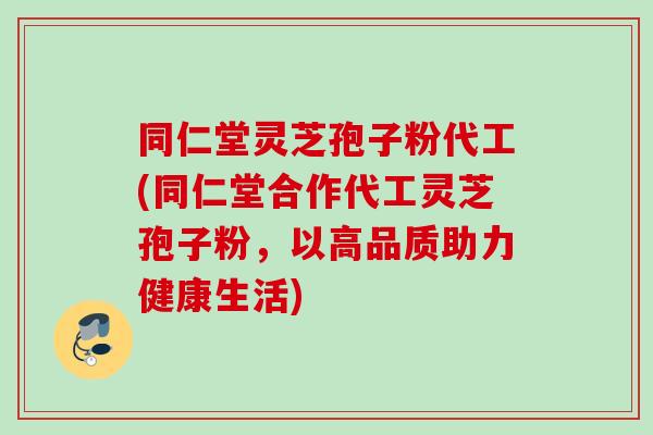 同仁堂灵芝孢子粉代工(同仁堂合作代工灵芝孢子粉,以高品质助力健康生活) 同仁堂灵芝孢子粉代工(同仁堂合作代工灵芝孢子粉,以高品质助力健康生活)
