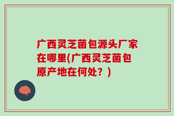 广西灵芝菌包源头厂家在哪里(广西灵芝菌包原产地在何处？)