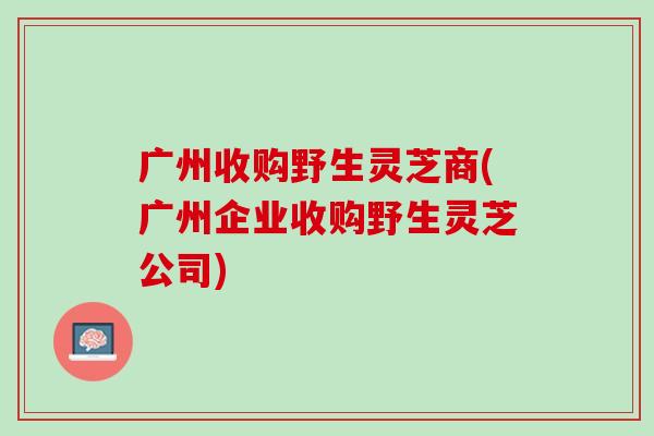 广州收购野生灵芝商(广州企业收购野生灵芝公司)