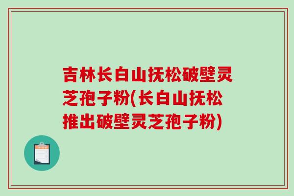 吉林长白山抚松破壁灵芝孢子粉(长白山抚松推出破壁灵芝孢子粉) 吉林长白山抚松破壁灵芝孢子粉(长白山抚松推出破壁灵芝孢子粉)