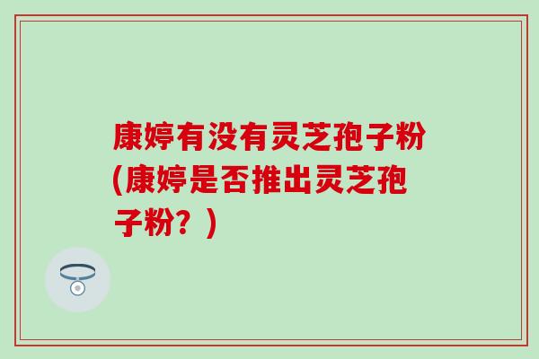康婷有没有灵芝孢子粉(康婷是否推出灵芝孢子粉?) 康婷有没有灵芝孢子粉(康婷是否推出灵芝孢子粉?)