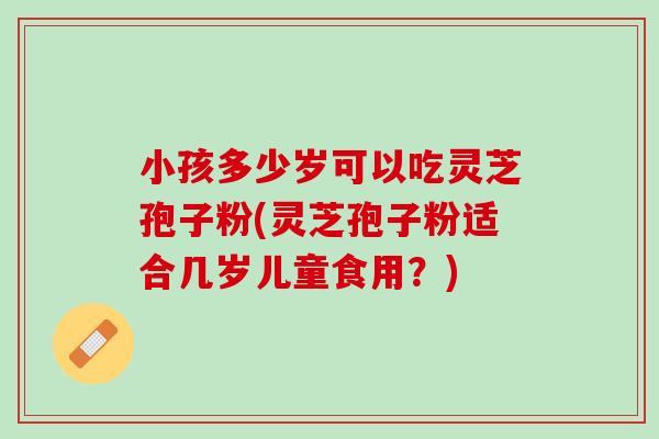 小孩多少岁可以吃灵芝孢子粉(灵芝孢子粉适合几岁儿童食用?) 小孩多少岁可以吃灵芝孢子粉(灵芝孢子粉适合几岁儿童食用?)