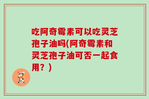 吃阿奇霉素可以吃灵芝孢子油吗(阿奇霉素和灵芝孢子油可否一起食用？)