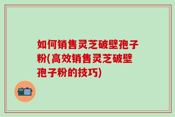 如何销售灵芝破壁孢子粉(高效销售灵芝破壁孢子粉的技巧) 如何销售灵芝破壁孢子粉(高效销售灵芝破壁孢子粉的技巧)