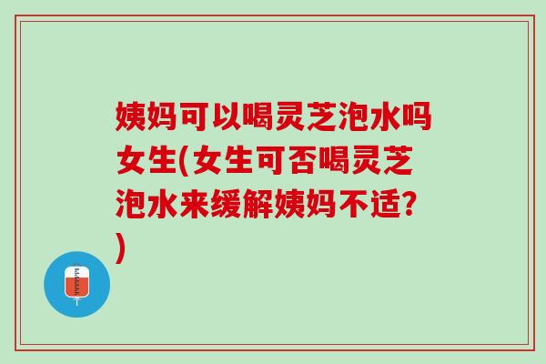姨妈可以喝灵芝泡水吗女生(女生可否喝灵芝泡水来缓解姨妈不适？)