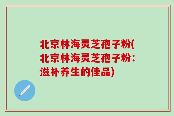 北京林海灵芝孢子粉(北京林海灵芝孢子粉:滋补养生的佳品) 北京林海灵芝孢子粉(北京林海灵芝孢子粉:滋补养生的佳品)