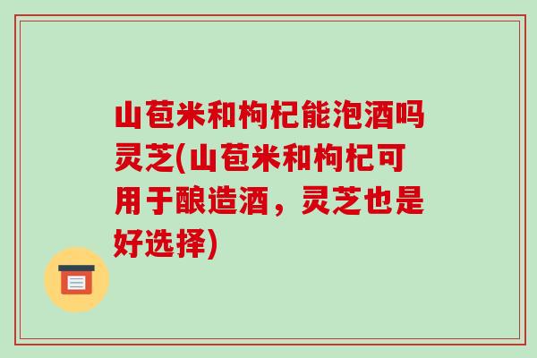 山苞米和枸杞能泡酒吗灵芝(山苞米和枸杞可用于酿造酒,灵芝也是好选择) 山苞米和枸杞能泡酒吗灵芝(山苞米和枸杞可用于酿造酒,灵芝也是好选择)