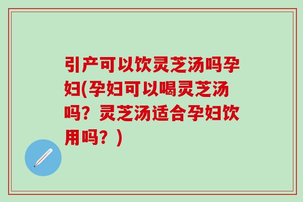 引产可以饮灵芝汤吗孕妇(孕妇可以喝灵芝汤吗?灵芝汤适合孕妇饮用吗?) 引产可以饮灵芝汤吗孕妇(孕妇可以喝灵芝汤吗?灵芝汤适合孕妇饮用吗?)