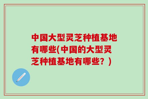 中国大型灵芝种植基地有哪些(中国的大型灵芝种植基地有哪些?) 中国大型灵芝种植基地有哪些(中国的大型灵芝种植基地有哪些?)