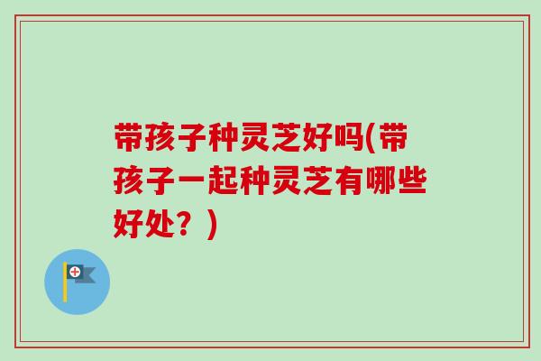 带孩子种灵芝好吗(带孩子一起种灵芝有哪些好处？)