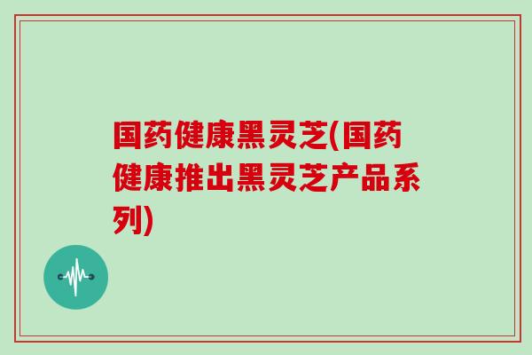 国药健康黑灵芝(国药健康推出黑灵芝产品系列) 国药健康黑灵芝(国药健康推出黑灵芝产品系列)