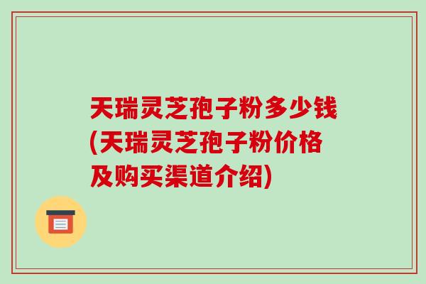 天瑞灵芝孢子粉多少钱(天瑞灵芝孢子粉价格及购买渠道介绍) 天瑞灵芝孢子粉多少钱(天瑞灵芝孢子粉价格及购买渠道介绍)