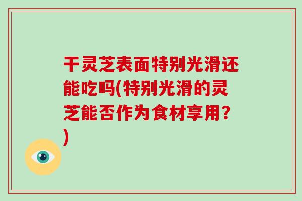 干灵芝表面特别光滑还能吃吗(特别光滑的灵芝能否作为食材享用?) 干灵芝表面特别光滑还能吃吗(特别光滑的灵芝能否作为食材享用?)