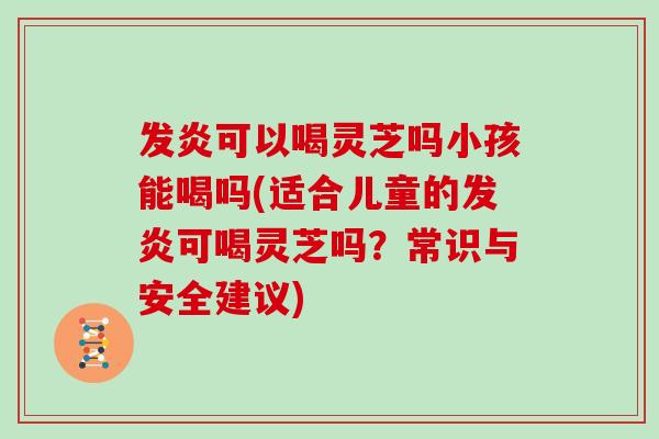 发炎可以喝灵芝吗小孩能喝吗(适合儿童的发炎可喝灵芝吗？常识与安全建议)