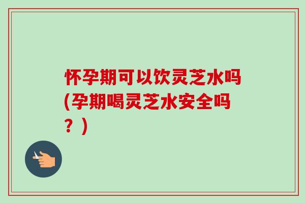 怀孕期可以饮灵芝水吗(孕期喝灵芝水安全吗?) 怀孕期可以饮灵芝水吗(孕期喝灵芝水安全吗?)