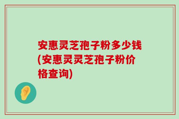 安惠灵芝孢子粉多少钱(安惠灵灵芝孢子粉价格查询)