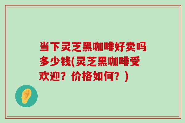 当下灵芝黑咖啡好卖吗多少钱(灵芝黑咖啡受欢迎?价格如何?) 当下灵芝黑咖啡好卖吗多少钱(灵芝黑咖啡受欢迎?价格如何?)