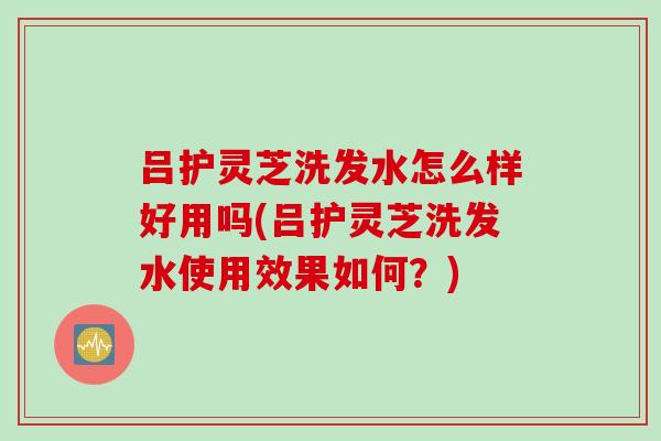 吕护灵芝洗发水怎么样好用吗(吕护灵芝洗发水使用效果如何?) 吕护灵芝洗发水怎么样好用吗(吕护灵芝洗发水使用效果如何?)