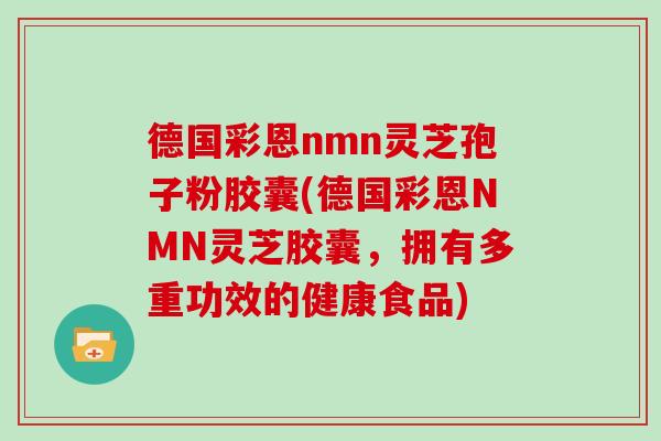 德国彩恩nmn灵芝孢子粉胶囊(德国彩恩NMN灵芝胶囊,拥有多重功效的健康食品) 德国彩恩nmn灵芝孢子粉胶囊(德国彩恩NMN灵芝胶囊,拥有多重功效的健康食品)