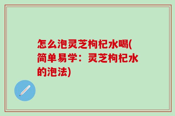 怎么泡灵芝枸杞水喝(简单易学:灵芝枸杞水的泡法) 怎么泡灵芝枸杞水喝(简单易学:灵芝枸杞水的泡法)