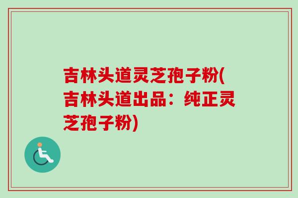 吉林头道灵芝孢子粉(吉林头道出品：纯正灵芝孢子粉)