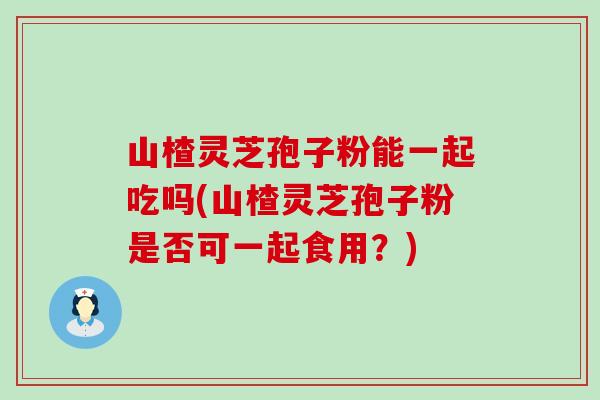 山楂灵芝孢子粉能一起吃吗(山楂灵芝孢子粉是否可一起食用?) 山楂灵芝孢子粉能一起吃吗(山楂灵芝孢子粉是否可一起食用?)