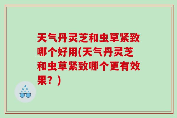 天气丹灵芝和虫草紧致哪个好用(天气丹灵芝和虫草紧致哪个更有效果？)