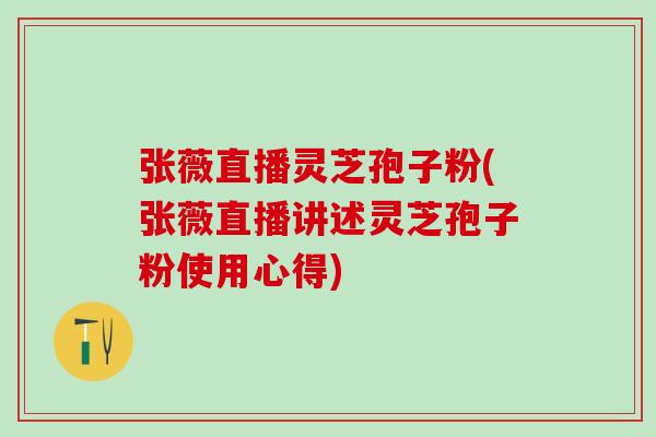 张薇直播灵芝孢子粉(张薇直播讲述灵芝孢子粉使用心得) 张薇直播灵芝孢子粉(张薇直播讲述灵芝孢子粉使用心得)