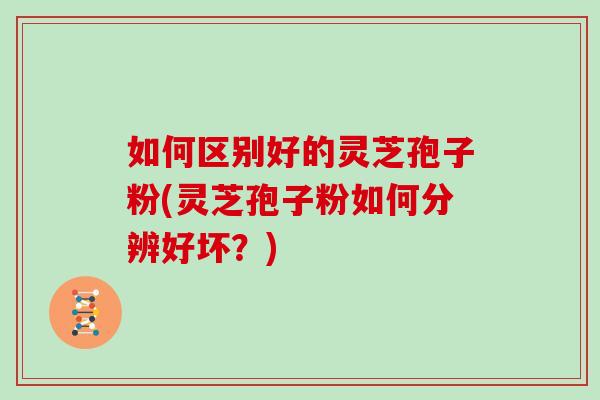 如何区别好的灵芝孢子粉(灵芝孢子粉如何分辨好坏?) 如何区别好的灵芝孢子粉(灵芝孢子粉如何分辨好坏?)