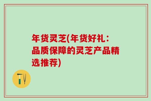 年货灵芝(年货好礼：品质保障的灵芝产品精选推荐)