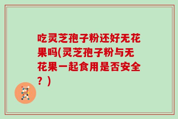 吃灵芝孢子粉还好无花果吗(灵芝孢子粉与无花果一起食用是否安全?) 吃灵芝孢子粉还好无花果吗(灵芝孢子粉与无花果一起食用是否安全?)