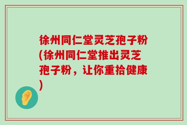 徐州同仁堂灵芝孢子粉(徐州同仁堂推出灵芝孢子粉，让你重拾健康)