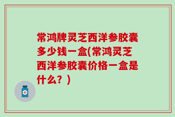 常鸿牌灵芝西洋参胶囊多少钱一盒(常鸿灵芝西洋参胶囊价格一盒是什么？)