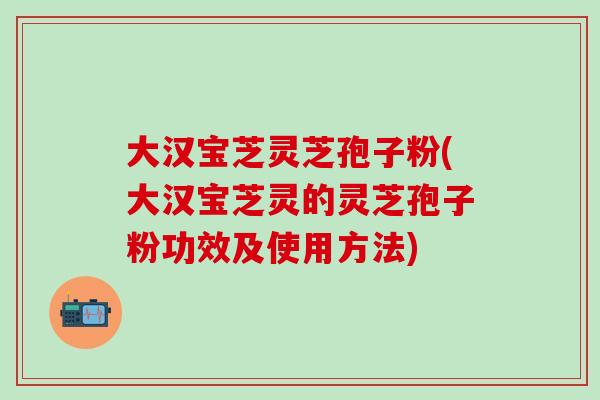 大汉宝芝灵芝孢子粉(大汉宝芝灵的灵芝孢子粉功效及使用方法)