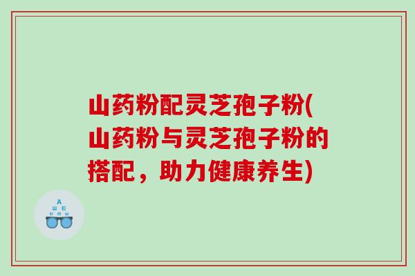 山药粉配灵芝孢子粉(山药粉与灵芝孢子粉的搭配,助力健康养生) 山药粉配灵芝孢子粉(山药粉与灵芝孢子粉的搭配,助力健康养生)