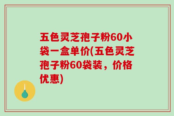 五色灵芝孢子粉60小袋一盒单价(五色灵芝孢子粉60袋装,价格优惠) 五色灵芝孢子粉60小袋一盒单价(五色灵芝孢子粉60袋装,价格优惠)