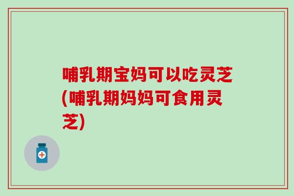 哺乳期宝妈可以吃灵芝(哺乳期妈妈可食用灵芝) 哺乳期宝妈可以吃灵芝(哺乳期妈妈可食用灵芝)