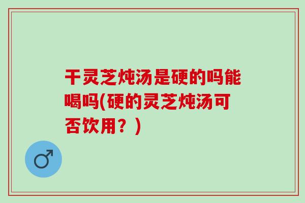 干灵芝炖汤是硬的吗能喝吗(硬的灵芝炖汤可否饮用?) 干灵芝炖汤是硬的吗能喝吗(硬的灵芝炖汤可否饮用?)