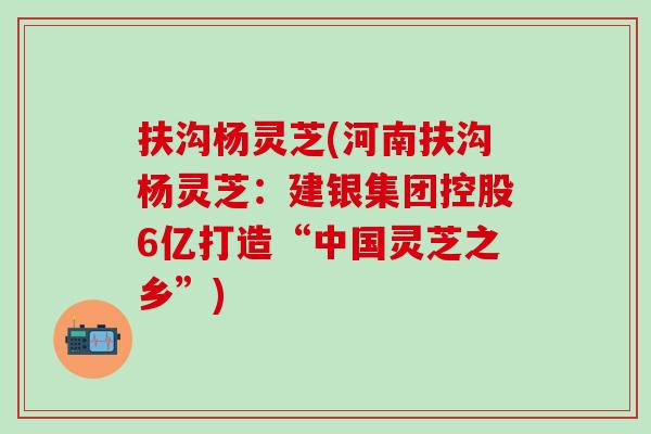扶沟杨灵芝(河南扶沟杨灵芝：建银集团控股6亿打造“中国灵芝之乡”)