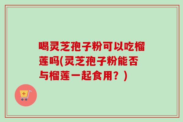 喝灵芝孢子粉可以吃榴莲吗(灵芝孢子粉能否与榴莲一起食用？)