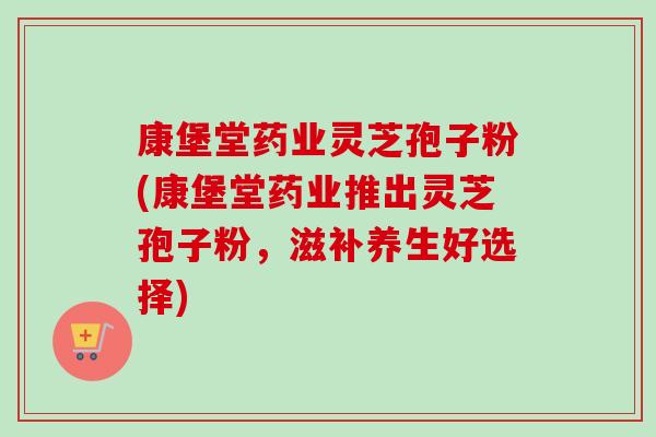 康堡堂药业灵芝孢子粉(康堡堂药业推出灵芝孢子粉，滋补养生好选择)