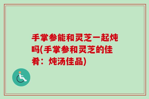 手掌参能和灵芝一起炖吗(手掌参和灵芝的佳肴:炖汤佳品) 手掌参能和灵芝一起炖吗(手掌参和灵芝的佳肴:炖汤佳品)