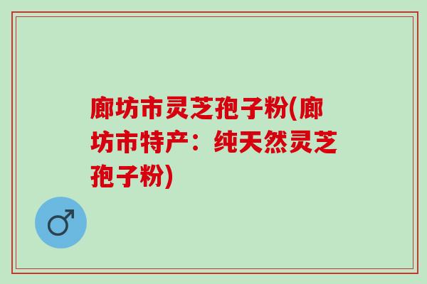 廊坊市灵芝孢子粉(廊坊市特产：纯天然灵芝孢子粉)