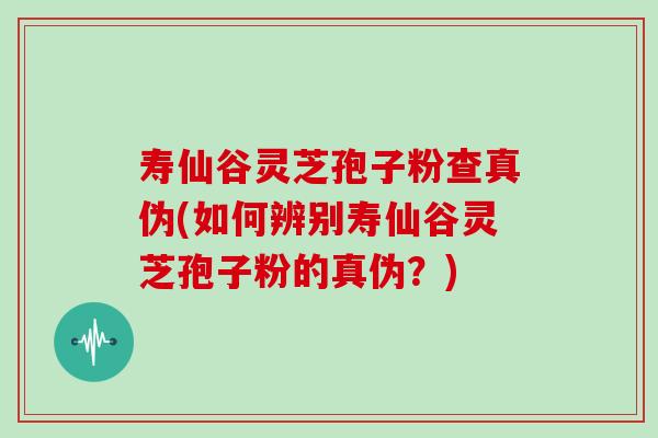 寿仙谷灵芝孢子粉查真伪(如何辨别寿仙谷灵芝孢子粉的真伪?) 寿仙谷灵芝孢子粉查真伪(如何辨别寿仙谷灵芝孢子粉的真伪?)
