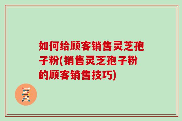 如何给顾客销售灵芝孢子粉(销售灵芝孢子粉的顾客销售技巧) 如何给顾客销售灵芝孢子粉(销售灵芝孢子粉的顾客销售技巧)