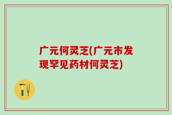 广元何灵芝(广元市发现罕见药材何灵芝) 广元何灵芝(广元市发现罕见药材何灵芝)
